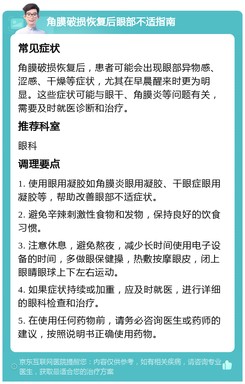 角膜破损恢复后眼部不适指南 常见症状 角膜破损恢复后，患者可能会出现眼部异物感、涩感、干燥等症状，尤其在早晨醒来时更为明显。这些症状可能与眼干、角膜炎等问题有关，需要及时就医诊断和治疗。 推荐科室 眼科 调理要点 1. 使用眼用凝胶如角膜炎眼用凝胶、干眼症眼用凝胶等，帮助改善眼部不适症状。 2. 避免辛辣刺激性食物和发物，保持良好的饮食习惯。 3. 注意休息，避免熬夜，减少长时间使用电子设备的时间，多做眼保健操，热敷按摩眼皮，闭上眼睛眼球上下左右运动。 4. 如果症状持续或加重，应及时就医，进行详细的眼科检查和治疗。 5. 在使用任何药物前，请务必咨询医生或药师的建议，按照说明书正确使用药物。