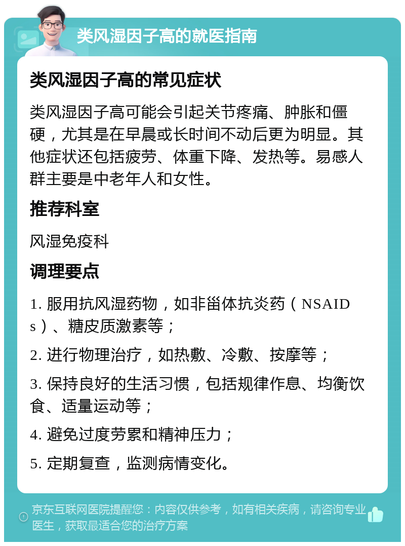 类风湿因子高的就医指南 类风湿因子高的常见症状 类风湿因子高可能会引起关节疼痛、肿胀和僵硬，尤其是在早晨或长时间不动后更为明显。其他症状还包括疲劳、体重下降、发热等。易感人群主要是中老年人和女性。 推荐科室 风湿免疫科 调理要点 1. 服用抗风湿药物，如非甾体抗炎药（NSAIDs）、糖皮质激素等； 2. 进行物理治疗，如热敷、冷敷、按摩等； 3. 保持良好的生活习惯，包括规律作息、均衡饮食、适量运动等； 4. 避免过度劳累和精神压力； 5. 定期复查，监测病情变化。