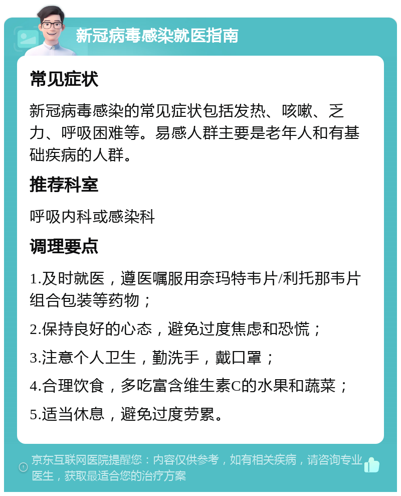 新冠病毒感染就医指南 常见症状 新冠病毒感染的常见症状包括发热、咳嗽、乏力、呼吸困难等。易感人群主要是老年人和有基础疾病的人群。 推荐科室 呼吸内科或感染科 调理要点 1.及时就医，遵医嘱服用奈玛特韦片/利托那韦片组合包装等药物； 2.保持良好的心态，避免过度焦虑和恐慌； 3.注意个人卫生，勤洗手，戴口罩； 4.合理饮食，多吃富含维生素C的水果和蔬菜； 5.适当休息，避免过度劳累。