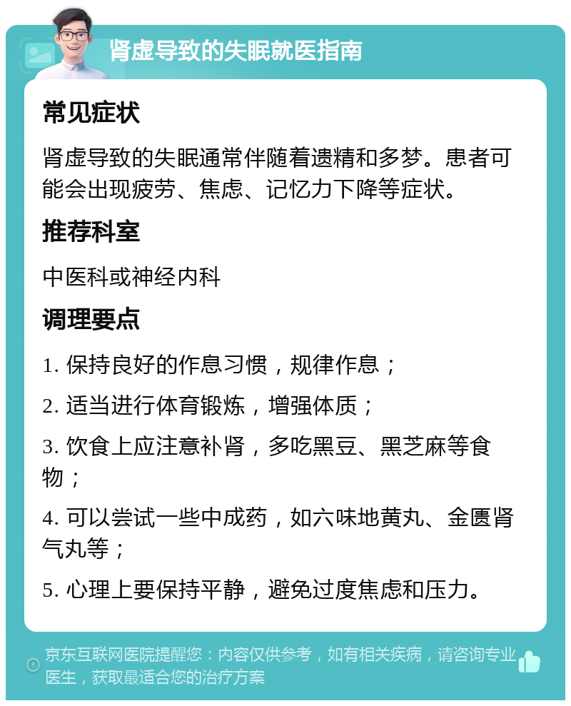 肾虚导致的失眠就医指南 常见症状 肾虚导致的失眠通常伴随着遗精和多梦。患者可能会出现疲劳、焦虑、记忆力下降等症状。 推荐科室 中医科或神经内科 调理要点 1. 保持良好的作息习惯，规律作息； 2. 适当进行体育锻炼，增强体质； 3. 饮食上应注意补肾，多吃黑豆、黑芝麻等食物； 4. 可以尝试一些中成药，如六味地黄丸、金匮肾气丸等； 5. 心理上要保持平静，避免过度焦虑和压力。