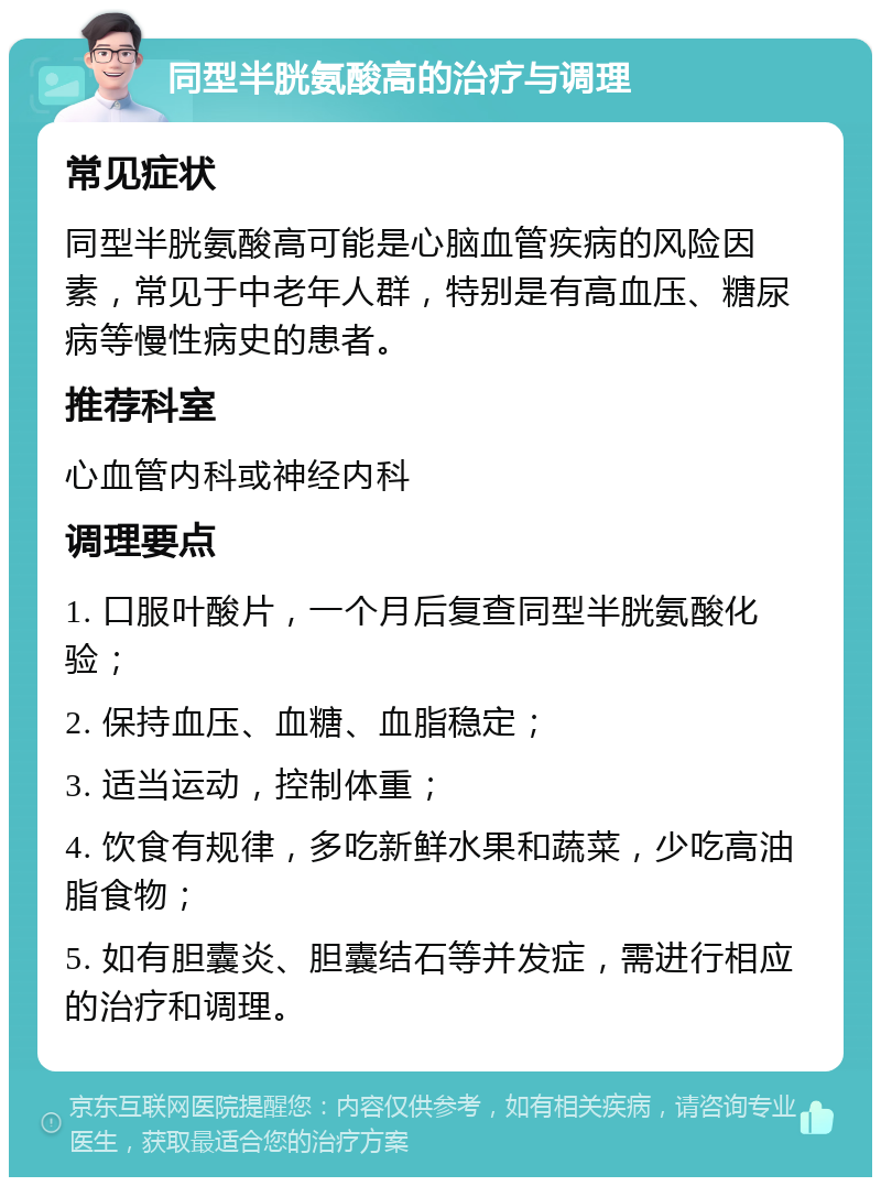 同型半胱氨酸高的治疗与调理 常见症状 同型半胱氨酸高可能是心脑血管疾病的风险因素，常见于中老年人群，特别是有高血压、糖尿病等慢性病史的患者。 推荐科室 心血管内科或神经内科 调理要点 1. 口服叶酸片，一个月后复查同型半胱氨酸化验； 2. 保持血压、血糖、血脂稳定； 3. 适当运动，控制体重； 4. 饮食有规律，多吃新鲜水果和蔬菜，少吃高油脂食物； 5. 如有胆囊炎、胆囊结石等并发症，需进行相应的治疗和调理。