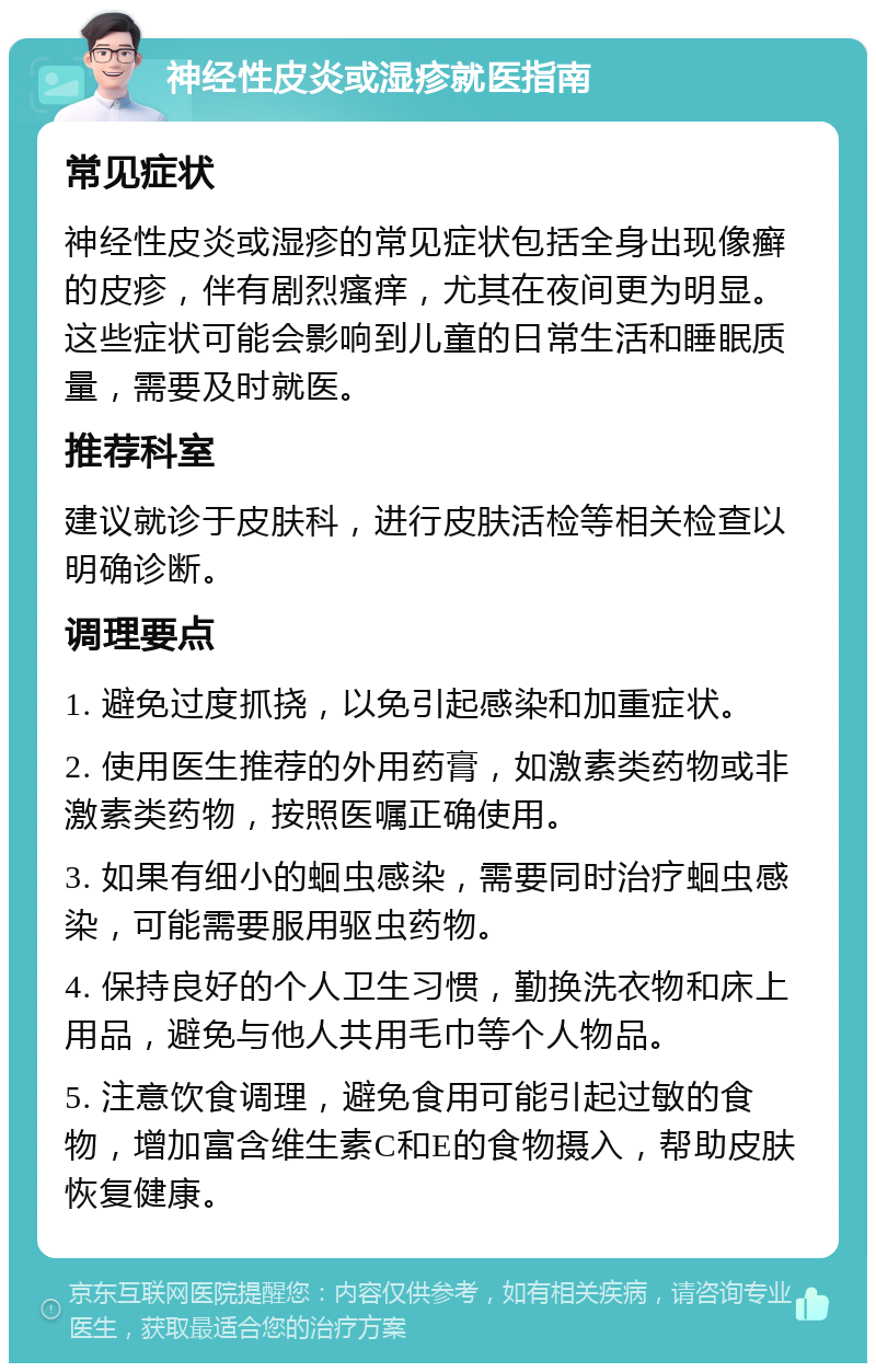 神经性皮炎或湿疹就医指南 常见症状 神经性皮炎或湿疹的常见症状包括全身出现像癣的皮疹，伴有剧烈瘙痒，尤其在夜间更为明显。这些症状可能会影响到儿童的日常生活和睡眠质量，需要及时就医。 推荐科室 建议就诊于皮肤科，进行皮肤活检等相关检查以明确诊断。 调理要点 1. 避免过度抓挠，以免引起感染和加重症状。 2. 使用医生推荐的外用药膏，如激素类药物或非激素类药物，按照医嘱正确使用。 3. 如果有细小的蛔虫感染，需要同时治疗蛔虫感染，可能需要服用驱虫药物。 4. 保持良好的个人卫生习惯，勤换洗衣物和床上用品，避免与他人共用毛巾等个人物品。 5. 注意饮食调理，避免食用可能引起过敏的食物，增加富含维生素C和E的食物摄入，帮助皮肤恢复健康。