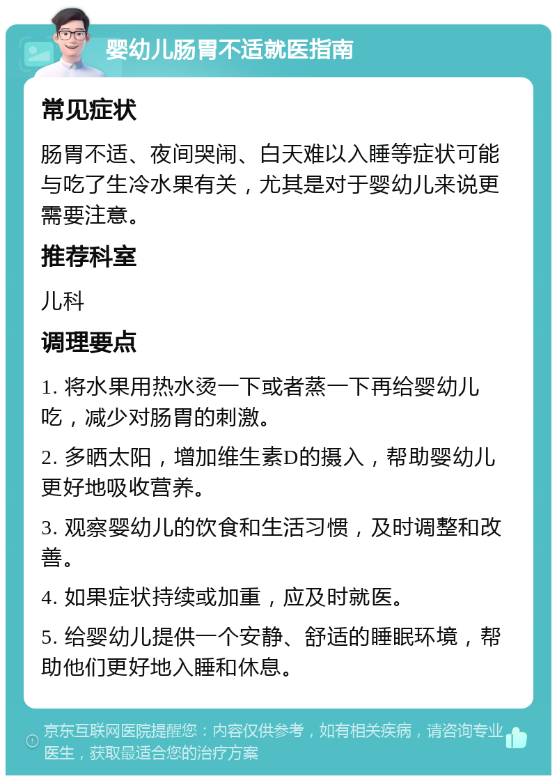 婴幼儿肠胃不适就医指南 常见症状 肠胃不适、夜间哭闹、白天难以入睡等症状可能与吃了生冷水果有关，尤其是对于婴幼儿来说更需要注意。 推荐科室 儿科 调理要点 1. 将水果用热水烫一下或者蒸一下再给婴幼儿吃，减少对肠胃的刺激。 2. 多晒太阳，增加维生素D的摄入，帮助婴幼儿更好地吸收营养。 3. 观察婴幼儿的饮食和生活习惯，及时调整和改善。 4. 如果症状持续或加重，应及时就医。 5. 给婴幼儿提供一个安静、舒适的睡眠环境，帮助他们更好地入睡和休息。