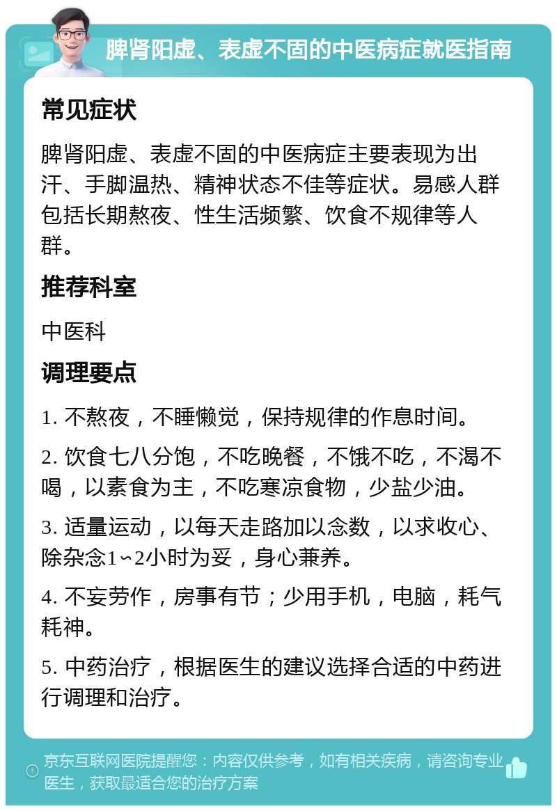 脾肾阳虚、表虚不固的中医病症就医指南 常见症状 脾肾阳虚、表虚不固的中医病症主要表现为出汗、手脚温热、精神状态不佳等症状。易感人群包括长期熬夜、性生活频繁、饮食不规律等人群。 推荐科室 中医科 调理要点 1. 不熬夜，不睡懒觉，保持规律的作息时间。 2. 饮食七八分饱，不吃晚餐，不饿不吃，不渴不喝，以素食为主，不吃寒凉食物，少盐少油。 3. 适量运动，以每天走路加以念数，以求收心、除杂念1∽2小时为妥，身心兼养。 4. 不妄劳作，房事有节；少用手机，电脑，耗气耗神。 5. 中药治疗，根据医生的建议选择合适的中药进行调理和治疗。