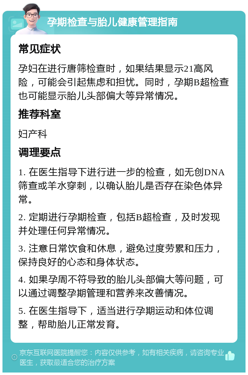 孕期检查与胎儿健康管理指南 常见症状 孕妇在进行唐筛检查时，如果结果显示21高风险，可能会引起焦虑和担忧。同时，孕期B超检查也可能显示胎儿头部偏大等异常情况。 推荐科室 妇产科 调理要点 1. 在医生指导下进行进一步的检查，如无创DNA筛查或羊水穿刺，以确认胎儿是否存在染色体异常。 2. 定期进行孕期检查，包括B超检查，及时发现并处理任何异常情况。 3. 注意日常饮食和休息，避免过度劳累和压力，保持良好的心态和身体状态。 4. 如果孕周不符导致的胎儿头部偏大等问题，可以通过调整孕期管理和营养来改善情况。 5. 在医生指导下，适当进行孕期运动和体位调整，帮助胎儿正常发育。