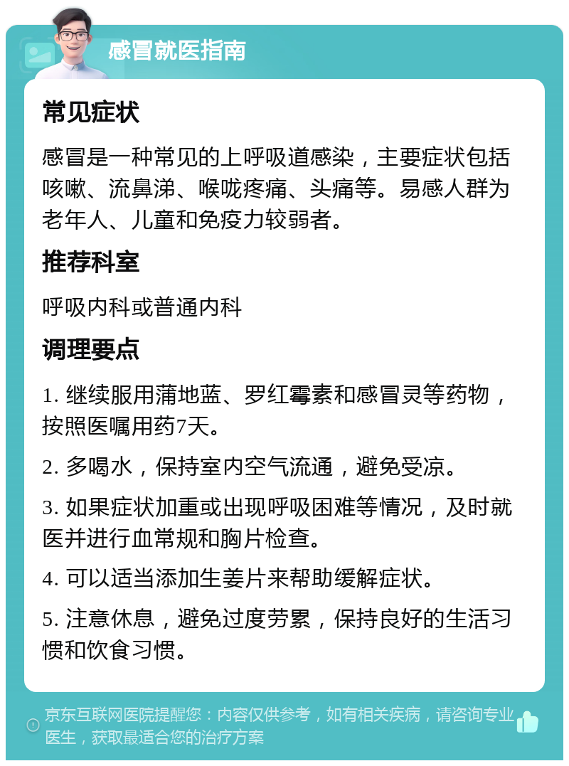 感冒就医指南 常见症状 感冒是一种常见的上呼吸道感染，主要症状包括咳嗽、流鼻涕、喉咙疼痛、头痛等。易感人群为老年人、儿童和免疫力较弱者。 推荐科室 呼吸内科或普通内科 调理要点 1. 继续服用蒲地蓝、罗红霉素和感冒灵等药物，按照医嘱用药7天。 2. 多喝水，保持室内空气流通，避免受凉。 3. 如果症状加重或出现呼吸困难等情况，及时就医并进行血常规和胸片检查。 4. 可以适当添加生姜片来帮助缓解症状。 5. 注意休息，避免过度劳累，保持良好的生活习惯和饮食习惯。