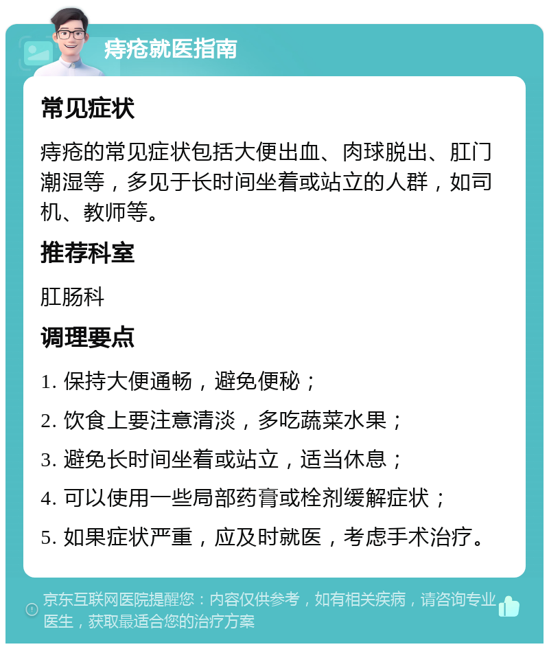 痔疮就医指南 常见症状 痔疮的常见症状包括大便出血、肉球脱出、肛门潮湿等，多见于长时间坐着或站立的人群，如司机、教师等。 推荐科室 肛肠科 调理要点 1. 保持大便通畅，避免便秘； 2. 饮食上要注意清淡，多吃蔬菜水果； 3. 避免长时间坐着或站立，适当休息； 4. 可以使用一些局部药膏或栓剂缓解症状； 5. 如果症状严重，应及时就医，考虑手术治疗。