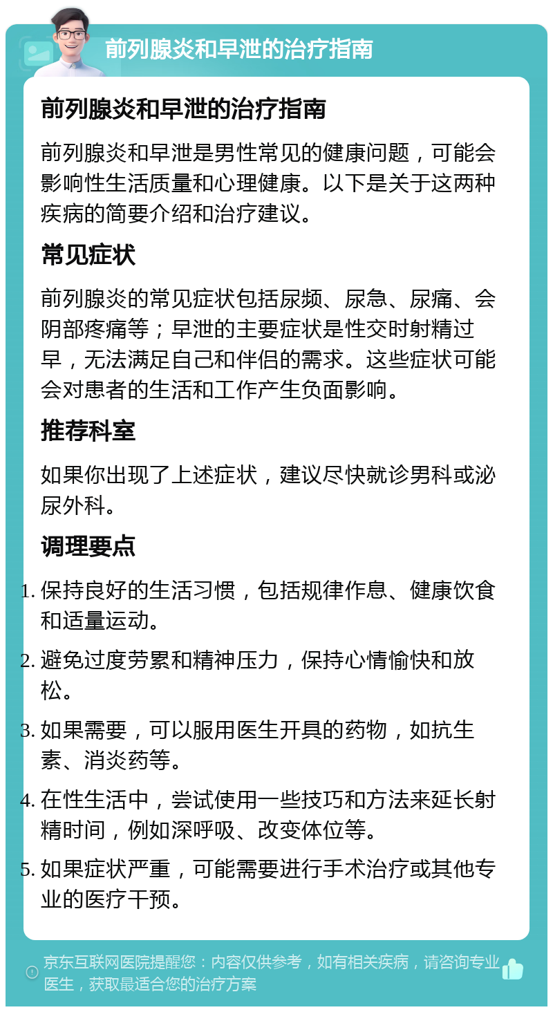 前列腺炎和早泄的治疗指南 前列腺炎和早泄的治疗指南 前列腺炎和早泄是男性常见的健康问题，可能会影响性生活质量和心理健康。以下是关于这两种疾病的简要介绍和治疗建议。 常见症状 前列腺炎的常见症状包括尿频、尿急、尿痛、会阴部疼痛等；早泄的主要症状是性交时射精过早，无法满足自己和伴侣的需求。这些症状可能会对患者的生活和工作产生负面影响。 推荐科室 如果你出现了上述症状，建议尽快就诊男科或泌尿外科。 调理要点 保持良好的生活习惯，包括规律作息、健康饮食和适量运动。 避免过度劳累和精神压力，保持心情愉快和放松。 如果需要，可以服用医生开具的药物，如抗生素、消炎药等。 在性生活中，尝试使用一些技巧和方法来延长射精时间，例如深呼吸、改变体位等。 如果症状严重，可能需要进行手术治疗或其他专业的医疗干预。