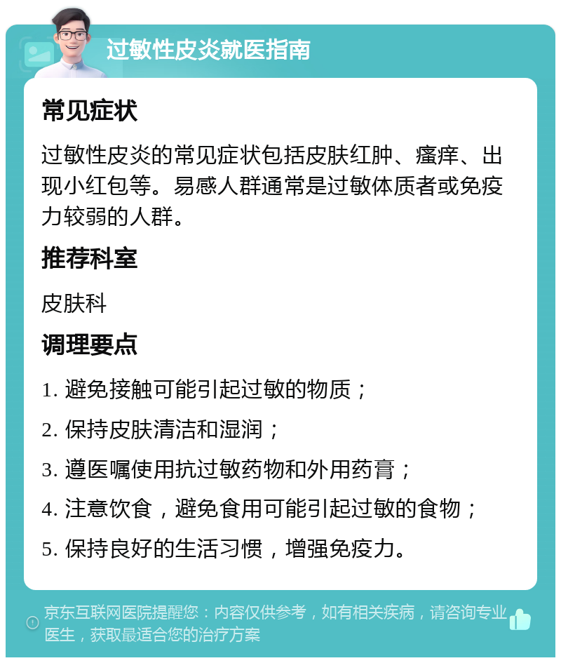 过敏性皮炎就医指南 常见症状 过敏性皮炎的常见症状包括皮肤红肿、瘙痒、出现小红包等。易感人群通常是过敏体质者或免疫力较弱的人群。 推荐科室 皮肤科 调理要点 1. 避免接触可能引起过敏的物质； 2. 保持皮肤清洁和湿润； 3. 遵医嘱使用抗过敏药物和外用药膏； 4. 注意饮食，避免食用可能引起过敏的食物； 5. 保持良好的生活习惯，增强免疫力。