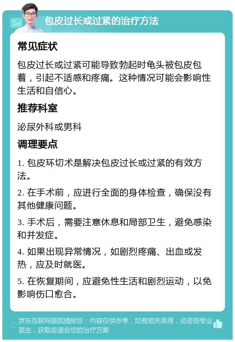 包皮过长或过紧的治疗方法 常见症状 包皮过长或过紧可能导致勃起时龟头被包皮包着，引起不适感和疼痛。这种情况可能会影响性生活和自信心。 推荐科室 泌尿外科或男科 调理要点 1. 包皮环切术是解决包皮过长或过紧的有效方法。 2. 在手术前，应进行全面的身体检查，确保没有其他健康问题。 3. 手术后，需要注意休息和局部卫生，避免感染和并发症。 4. 如果出现异常情况，如剧烈疼痛、出血或发热，应及时就医。 5. 在恢复期间，应避免性生活和剧烈运动，以免影响伤口愈合。