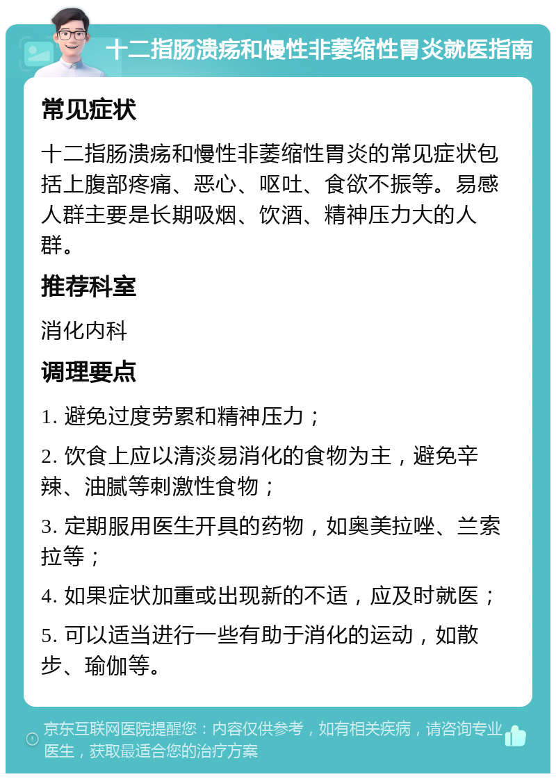 十二指肠溃疡和慢性非萎缩性胃炎就医指南 常见症状 十二指肠溃疡和慢性非萎缩性胃炎的常见症状包括上腹部疼痛、恶心、呕吐、食欲不振等。易感人群主要是长期吸烟、饮酒、精神压力大的人群。 推荐科室 消化内科 调理要点 1. 避免过度劳累和精神压力； 2. 饮食上应以清淡易消化的食物为主，避免辛辣、油腻等刺激性食物； 3. 定期服用医生开具的药物，如奥美拉唑、兰索拉等； 4. 如果症状加重或出现新的不适，应及时就医； 5. 可以适当进行一些有助于消化的运动，如散步、瑜伽等。