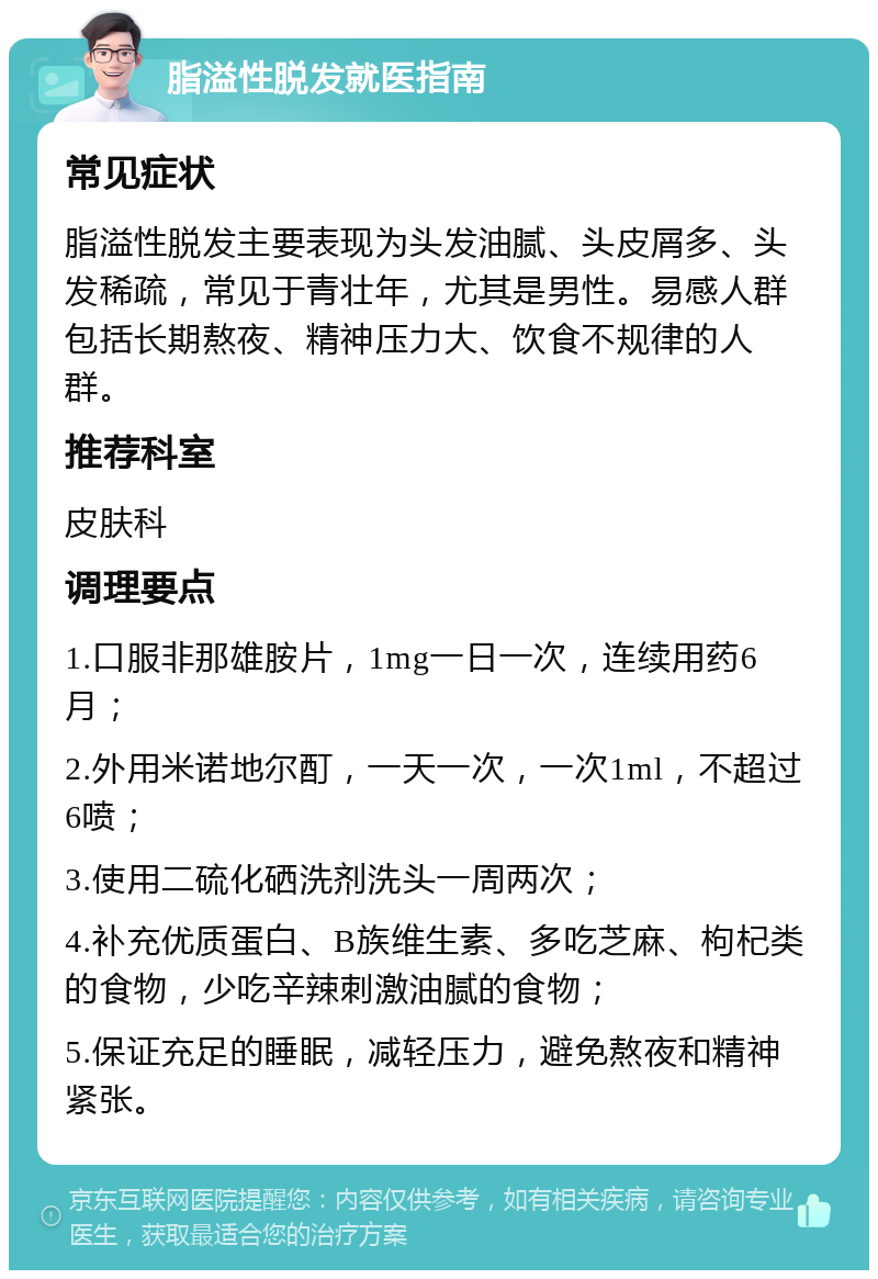 脂溢性脱发就医指南 常见症状 脂溢性脱发主要表现为头发油腻、头皮屑多、头发稀疏，常见于青壮年，尤其是男性。易感人群包括长期熬夜、精神压力大、饮食不规律的人群。 推荐科室 皮肤科 调理要点 1.口服非那雄胺片，1mg一日一次，连续用药6月； 2.外用米诺地尔酊，一天一次，一次1ml，不超过6喷； 3.使用二硫化硒洗剂洗头一周两次； 4.补充优质蛋白、B族维生素、多吃芝麻、枸杞类的食物，少吃辛辣刺激油腻的食物； 5.保证充足的睡眠，减轻压力，避免熬夜和精神紧张。