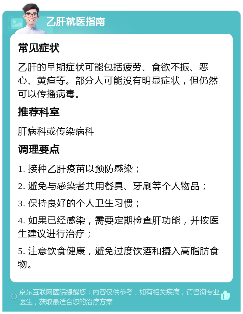 乙肝就医指南 常见症状 乙肝的早期症状可能包括疲劳、食欲不振、恶心、黄疸等。部分人可能没有明显症状，但仍然可以传播病毒。 推荐科室 肝病科或传染病科 调理要点 1. 接种乙肝疫苗以预防感染； 2. 避免与感染者共用餐具、牙刷等个人物品； 3. 保持良好的个人卫生习惯； 4. 如果已经感染，需要定期检查肝功能，并按医生建议进行治疗； 5. 注意饮食健康，避免过度饮酒和摄入高脂肪食物。