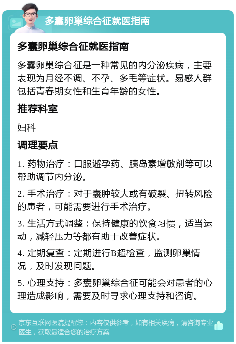 多囊卵巢综合征就医指南 多囊卵巢综合征就医指南 多囊卵巢综合征是一种常见的内分泌疾病，主要表现为月经不调、不孕、多毛等症状。易感人群包括青春期女性和生育年龄的女性。 推荐科室 妇科 调理要点 1. 药物治疗：口服避孕药、胰岛素增敏剂等可以帮助调节内分泌。 2. 手术治疗：对于囊肿较大或有破裂、扭转风险的患者，可能需要进行手术治疗。 3. 生活方式调整：保持健康的饮食习惯，适当运动，减轻压力等都有助于改善症状。 4. 定期复查：定期进行B超检查，监测卵巢情况，及时发现问题。 5. 心理支持：多囊卵巢综合征可能会对患者的心理造成影响，需要及时寻求心理支持和咨询。