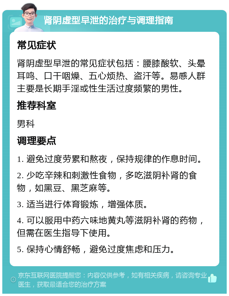 肾阴虚型早泄的治疗与调理指南 常见症状 肾阴虚型早泄的常见症状包括：腰膝酸软、头晕耳鸣、口干咽燥、五心烦热、盗汗等。易感人群主要是长期手淫或性生活过度频繁的男性。 推荐科室 男科 调理要点 1. 避免过度劳累和熬夜，保持规律的作息时间。 2. 少吃辛辣和刺激性食物，多吃滋阴补肾的食物，如黑豆、黑芝麻等。 3. 适当进行体育锻炼，增强体质。 4. 可以服用中药六味地黄丸等滋阴补肾的药物，但需在医生指导下使用。 5. 保持心情舒畅，避免过度焦虑和压力。