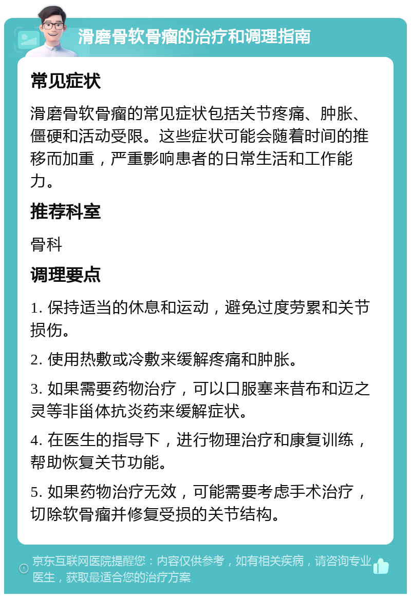 滑磨骨软骨瘤的治疗和调理指南 常见症状 滑磨骨软骨瘤的常见症状包括关节疼痛、肿胀、僵硬和活动受限。这些症状可能会随着时间的推移而加重，严重影响患者的日常生活和工作能力。 推荐科室 骨科 调理要点 1. 保持适当的休息和运动，避免过度劳累和关节损伤。 2. 使用热敷或冷敷来缓解疼痛和肿胀。 3. 如果需要药物治疗，可以口服塞来昔布和迈之灵等非甾体抗炎药来缓解症状。 4. 在医生的指导下，进行物理治疗和康复训练，帮助恢复关节功能。 5. 如果药物治疗无效，可能需要考虑手术治疗，切除软骨瘤并修复受损的关节结构。