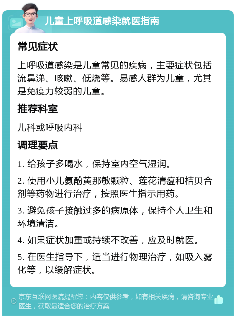 儿童上呼吸道感染就医指南 常见症状 上呼吸道感染是儿童常见的疾病，主要症状包括流鼻涕、咳嗽、低烧等。易感人群为儿童，尤其是免疫力较弱的儿童。 推荐科室 儿科或呼吸内科 调理要点 1. 给孩子多喝水，保持室内空气湿润。 2. 使用小儿氨酚黄那敏颗粒、莲花清瘟和桔贝合剂等药物进行治疗，按照医生指示用药。 3. 避免孩子接触过多的病原体，保持个人卫生和环境清洁。 4. 如果症状加重或持续不改善，应及时就医。 5. 在医生指导下，适当进行物理治疗，如吸入雾化等，以缓解症状。