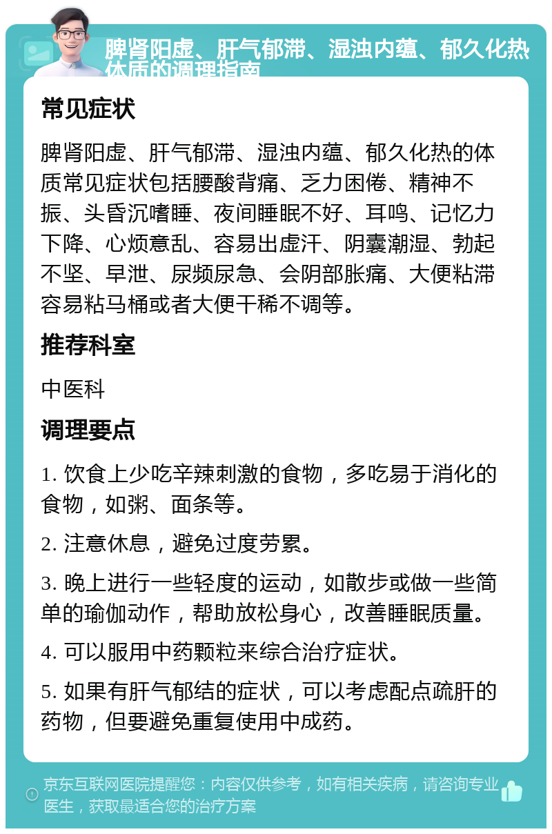 脾肾阳虚、肝气郁滞、湿浊内蕴、郁久化热体质的调理指南 常见症状 脾肾阳虚、肝气郁滞、湿浊内蕴、郁久化热的体质常见症状包括腰酸背痛、乏力困倦、精神不振、头昏沉嗜睡、夜间睡眠不好、耳鸣、记忆力下降、心烦意乱、容易出虚汗、阴囊潮湿、勃起不坚、早泄、尿频尿急、会阴部胀痛、大便粘滞容易粘马桶或者大便干稀不调等。 推荐科室 中医科 调理要点 1. 饮食上少吃辛辣刺激的食物，多吃易于消化的食物，如粥、面条等。 2. 注意休息，避免过度劳累。 3. 晚上进行一些轻度的运动，如散步或做一些简单的瑜伽动作，帮助放松身心，改善睡眠质量。 4. 可以服用中药颗粒来综合治疗症状。 5. 如果有肝气郁结的症状，可以考虑配点疏肝的药物，但要避免重复使用中成药。