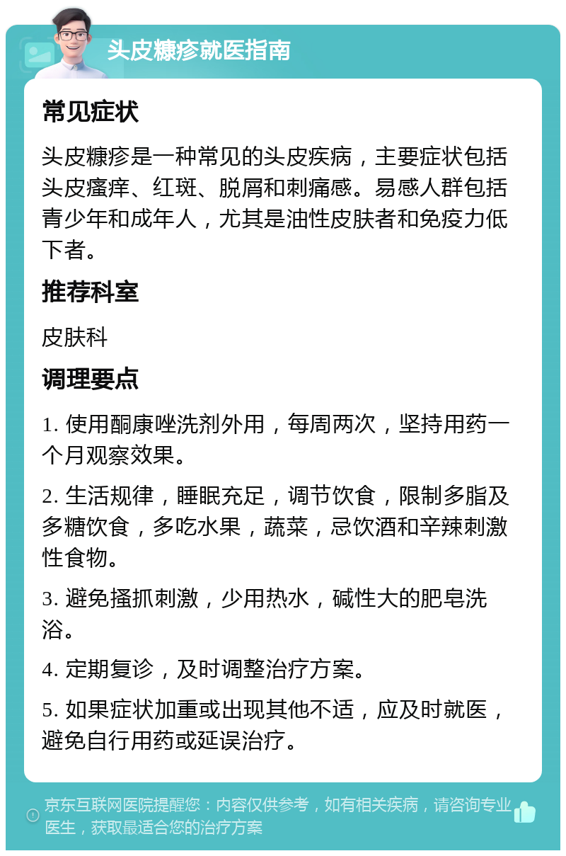 头皮糠疹就医指南 常见症状 头皮糠疹是一种常见的头皮疾病，主要症状包括头皮瘙痒、红斑、脱屑和刺痛感。易感人群包括青少年和成年人，尤其是油性皮肤者和免疫力低下者。 推荐科室 皮肤科 调理要点 1. 使用酮康唑洗剂外用，每周两次，坚持用药一个月观察效果。 2. 生活规律，睡眠充足，调节饮食，限制多脂及多糖饮食，多吃水果，蔬菜，忌饮酒和辛辣刺激性食物。 3. 避免搔抓刺激，少用热水，碱性大的肥皂洗浴。 4. 定期复诊，及时调整治疗方案。 5. 如果症状加重或出现其他不适，应及时就医，避免自行用药或延误治疗。