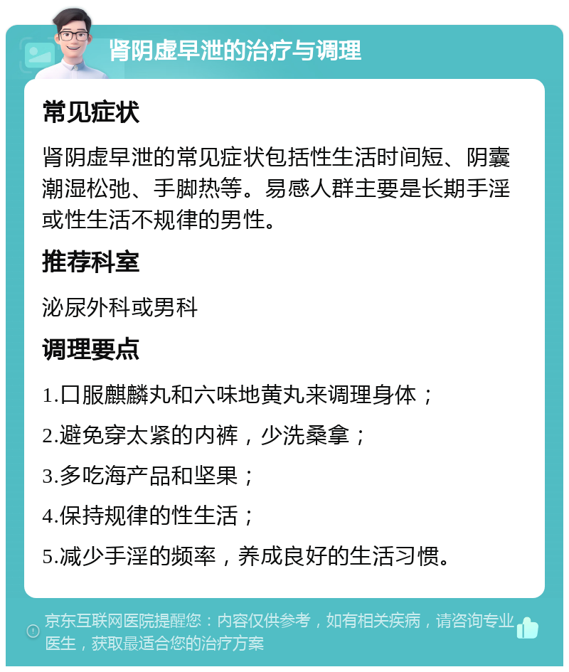 肾阴虚早泄的治疗与调理 常见症状 肾阴虚早泄的常见症状包括性生活时间短、阴囊潮湿松弛、手脚热等。易感人群主要是长期手淫或性生活不规律的男性。 推荐科室 泌尿外科或男科 调理要点 1.口服麒麟丸和六味地黄丸来调理身体； 2.避免穿太紧的内裤，少洗桑拿； 3.多吃海产品和坚果； 4.保持规律的性生活； 5.减少手淫的频率，养成良好的生活习惯。