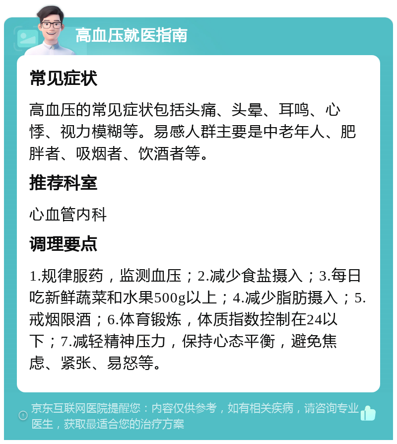 高血压就医指南 常见症状 高血压的常见症状包括头痛、头晕、耳鸣、心悸、视力模糊等。易感人群主要是中老年人、肥胖者、吸烟者、饮酒者等。 推荐科室 心血管内科 调理要点 1.规律服药，监测血压；2.减少食盐摄入；3.每日吃新鲜蔬菜和水果500g以上；4.减少脂肪摄入；5.戒烟限酒；6.体育锻炼，体质指数控制在24以下；7.减轻精神压力，保持心态平衡，避免焦虑、紧张、易怒等。