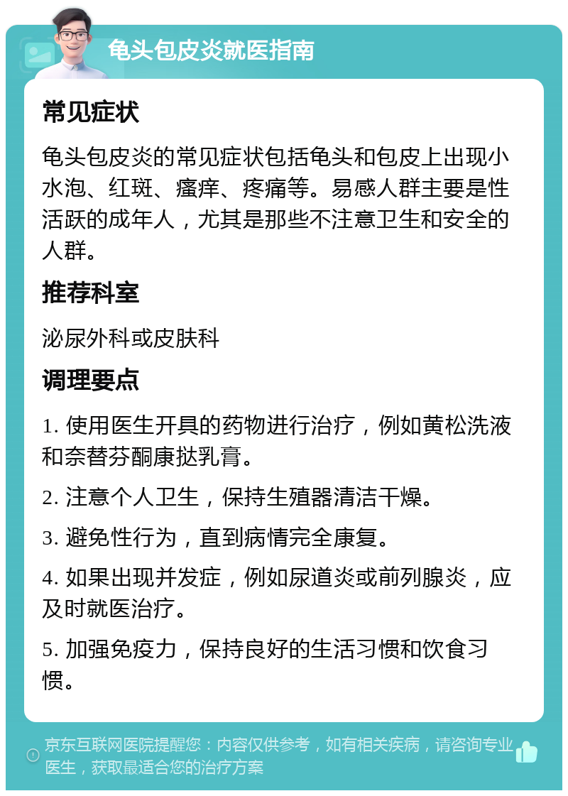 龟头包皮炎就医指南 常见症状 龟头包皮炎的常见症状包括龟头和包皮上出现小水泡、红斑、瘙痒、疼痛等。易感人群主要是性活跃的成年人，尤其是那些不注意卫生和安全的人群。 推荐科室 泌尿外科或皮肤科 调理要点 1. 使用医生开具的药物进行治疗，例如黄松洗液和奈替芬酮康挞乳膏。 2. 注意个人卫生，保持生殖器清洁干燥。 3. 避免性行为，直到病情完全康复。 4. 如果出现并发症，例如尿道炎或前列腺炎，应及时就医治疗。 5. 加强免疫力，保持良好的生活习惯和饮食习惯。