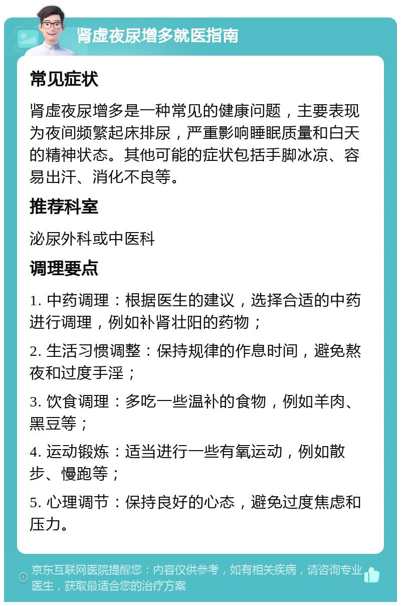 肾虚夜尿增多就医指南 常见症状 肾虚夜尿增多是一种常见的健康问题，主要表现为夜间频繁起床排尿，严重影响睡眠质量和白天的精神状态。其他可能的症状包括手脚冰凉、容易出汗、消化不良等。 推荐科室 泌尿外科或中医科 调理要点 1. 中药调理：根据医生的建议，选择合适的中药进行调理，例如补肾壮阳的药物； 2. 生活习惯调整：保持规律的作息时间，避免熬夜和过度手淫； 3. 饮食调理：多吃一些温补的食物，例如羊肉、黑豆等； 4. 运动锻炼：适当进行一些有氧运动，例如散步、慢跑等； 5. 心理调节：保持良好的心态，避免过度焦虑和压力。