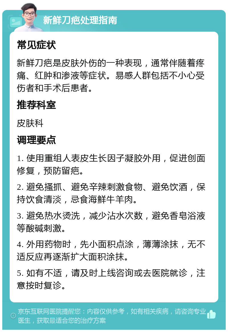 新鲜刀疤处理指南 常见症状 新鲜刀疤是皮肤外伤的一种表现，通常伴随着疼痛、红肿和渗液等症状。易感人群包括不小心受伤者和手术后患者。 推荐科室 皮肤科 调理要点 1. 使用重组人表皮生长因子凝胶外用，促进创面修复，预防留疤。 2. 避免搔抓、避免辛辣刺激食物、避免饮酒，保持饮食清淡，忌食海鲜牛羊肉。 3. 避免热水烫洗，减少沾水次数，避免香皂浴液等酸碱刺激。 4. 外用药物时，先小面积点涂，薄薄涂抹，无不适反应再逐渐扩大面积涂抹。 5. 如有不适，请及时上线咨询或去医院就诊，注意按时复诊。