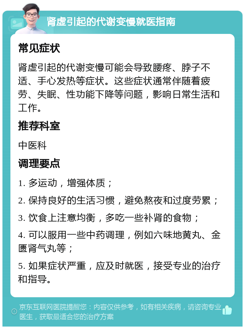 肾虚引起的代谢变慢就医指南 常见症状 肾虚引起的代谢变慢可能会导致腰疼、脖子不适、手心发热等症状。这些症状通常伴随着疲劳、失眠、性功能下降等问题，影响日常生活和工作。 推荐科室 中医科 调理要点 1. 多运动，增强体质； 2. 保持良好的生活习惯，避免熬夜和过度劳累； 3. 饮食上注意均衡，多吃一些补肾的食物； 4. 可以服用一些中药调理，例如六味地黄丸、金匮肾气丸等； 5. 如果症状严重，应及时就医，接受专业的治疗和指导。