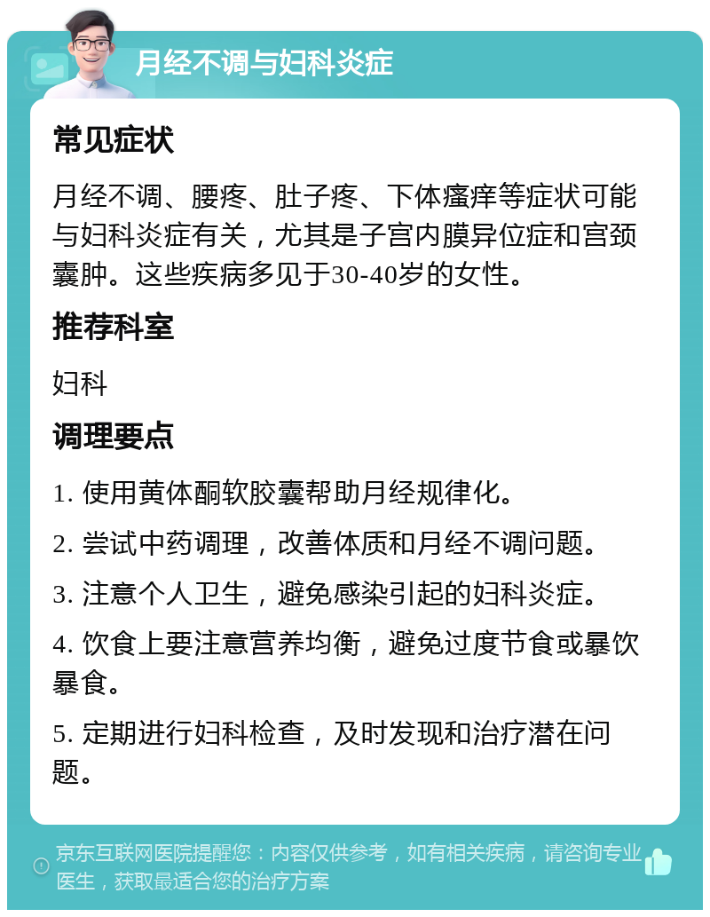 月经不调与妇科炎症 常见症状 月经不调、腰疼、肚子疼、下体瘙痒等症状可能与妇科炎症有关，尤其是子宫内膜异位症和宫颈囊肿。这些疾病多见于30-40岁的女性。 推荐科室 妇科 调理要点 1. 使用黄体酮软胶囊帮助月经规律化。 2. 尝试中药调理，改善体质和月经不调问题。 3. 注意个人卫生，避免感染引起的妇科炎症。 4. 饮食上要注意营养均衡，避免过度节食或暴饮暴食。 5. 定期进行妇科检查，及时发现和治疗潜在问题。