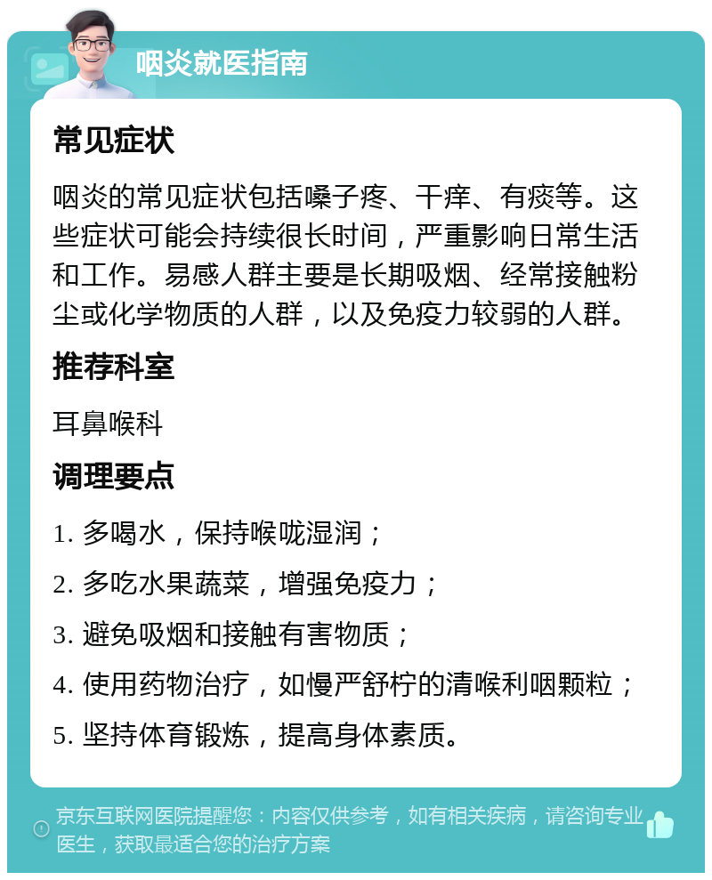 咽炎就医指南 常见症状 咽炎的常见症状包括嗓子疼、干痒、有痰等。这些症状可能会持续很长时间，严重影响日常生活和工作。易感人群主要是长期吸烟、经常接触粉尘或化学物质的人群，以及免疫力较弱的人群。 推荐科室 耳鼻喉科 调理要点 1. 多喝水，保持喉咙湿润； 2. 多吃水果蔬菜，增强免疫力； 3. 避免吸烟和接触有害物质； 4. 使用药物治疗，如慢严舒柠的清喉利咽颗粒； 5. 坚持体育锻炼，提高身体素质。