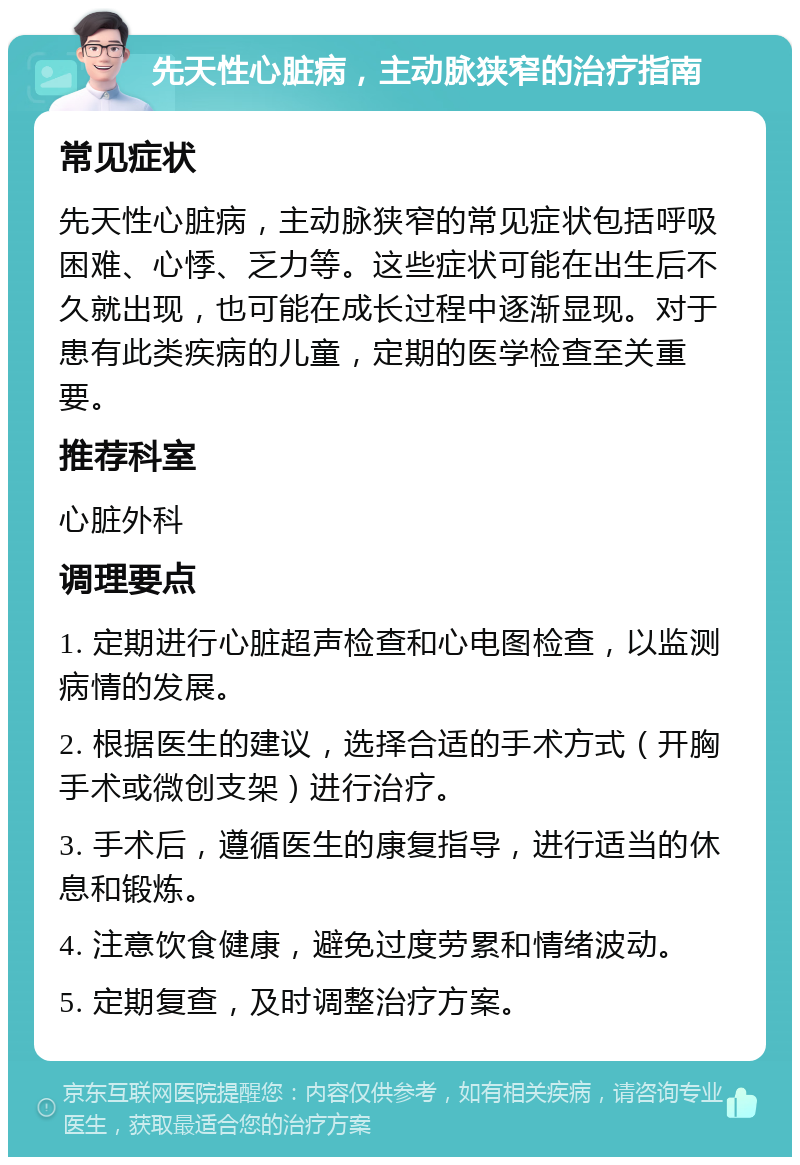 先天性心脏病，主动脉狭窄的治疗指南 常见症状 先天性心脏病，主动脉狭窄的常见症状包括呼吸困难、心悸、乏力等。这些症状可能在出生后不久就出现，也可能在成长过程中逐渐显现。对于患有此类疾病的儿童，定期的医学检查至关重要。 推荐科室 心脏外科 调理要点 1. 定期进行心脏超声检查和心电图检查，以监测病情的发展。 2. 根据医生的建议，选择合适的手术方式（开胸手术或微创支架）进行治疗。 3. 手术后，遵循医生的康复指导，进行适当的休息和锻炼。 4. 注意饮食健康，避免过度劳累和情绪波动。 5. 定期复查，及时调整治疗方案。