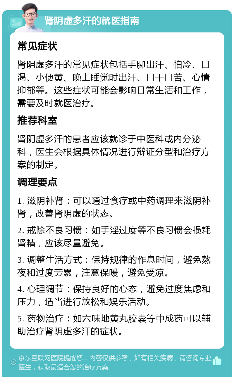 肾阴虚多汗的就医指南 常见症状 肾阴虚多汗的常见症状包括手脚出汗、怕冷、口渴、小便黄、晚上睡觉时出汗、口干口苦、心情抑郁等。这些症状可能会影响日常生活和工作，需要及时就医治疗。 推荐科室 肾阴虚多汗的患者应该就诊于中医科或内分泌科，医生会根据具体情况进行辩证分型和治疗方案的制定。 调理要点 1. 滋阴补肾：可以通过食疗或中药调理来滋阴补肾，改善肾阴虚的状态。 2. 戒除不良习惯：如手淫过度等不良习惯会损耗肾精，应该尽量避免。 3. 调整生活方式：保持规律的作息时间，避免熬夜和过度劳累，注意保暖，避免受凉。 4. 心理调节：保持良好的心态，避免过度焦虑和压力，适当进行放松和娱乐活动。 5. 药物治疗：如六味地黄丸胶囊等中成药可以辅助治疗肾阴虚多汗的症状。