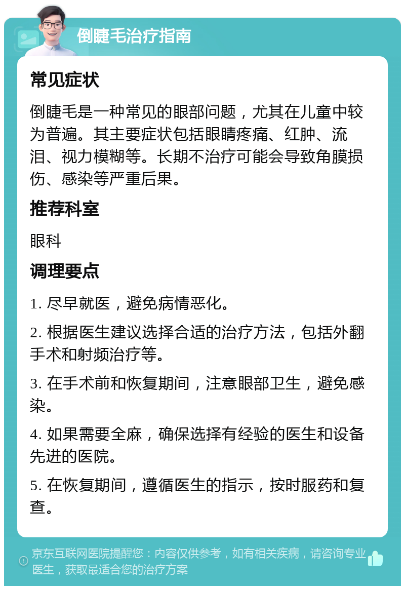 倒睫毛治疗指南 常见症状 倒睫毛是一种常见的眼部问题，尤其在儿童中较为普遍。其主要症状包括眼睛疼痛、红肿、流泪、视力模糊等。长期不治疗可能会导致角膜损伤、感染等严重后果。 推荐科室 眼科 调理要点 1. 尽早就医，避免病情恶化。 2. 根据医生建议选择合适的治疗方法，包括外翻手术和射频治疗等。 3. 在手术前和恢复期间，注意眼部卫生，避免感染。 4. 如果需要全麻，确保选择有经验的医生和设备先进的医院。 5. 在恢复期间，遵循医生的指示，按时服药和复查。