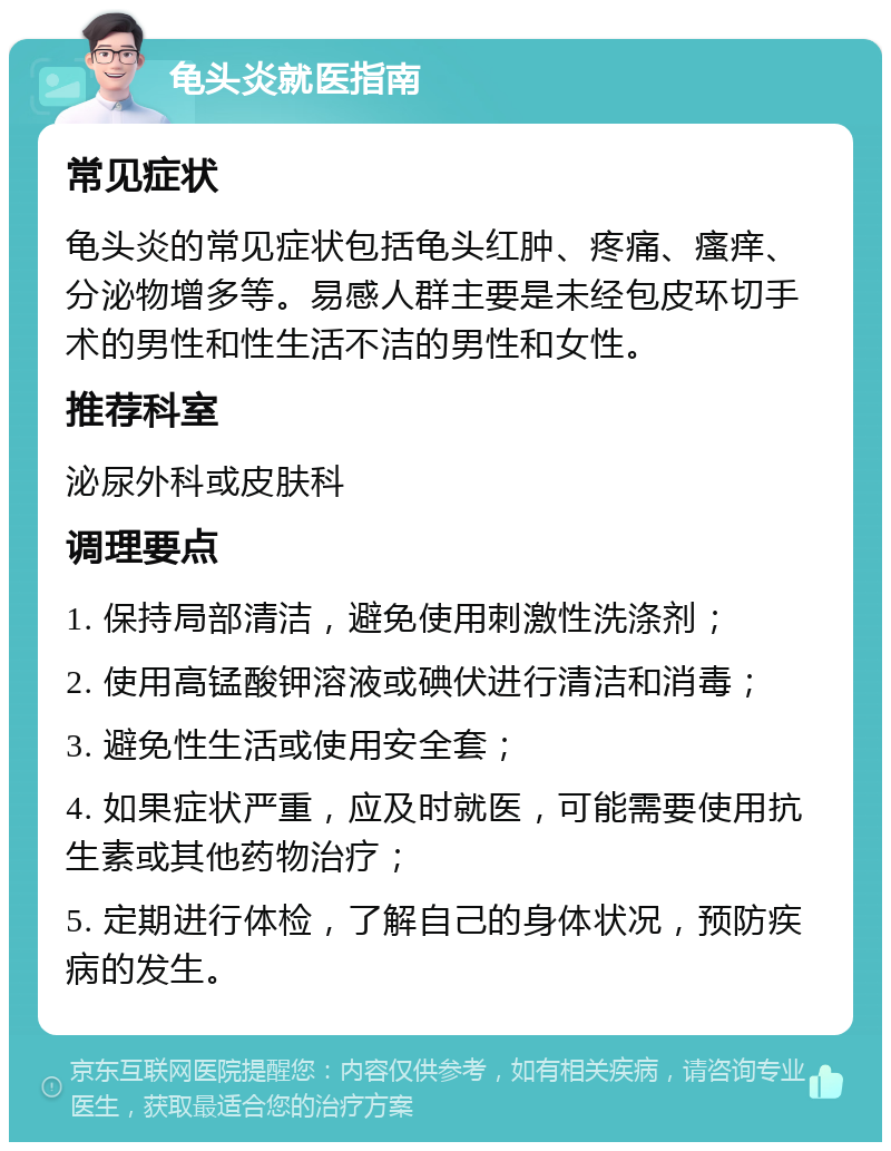 龟头炎就医指南 常见症状 龟头炎的常见症状包括龟头红肿、疼痛、瘙痒、分泌物增多等。易感人群主要是未经包皮环切手术的男性和性生活不洁的男性和女性。 推荐科室 泌尿外科或皮肤科 调理要点 1. 保持局部清洁，避免使用刺激性洗涤剂； 2. 使用高锰酸钾溶液或碘伏进行清洁和消毒； 3. 避免性生活或使用安全套； 4. 如果症状严重，应及时就医，可能需要使用抗生素或其他药物治疗； 5. 定期进行体检，了解自己的身体状况，预防疾病的发生。