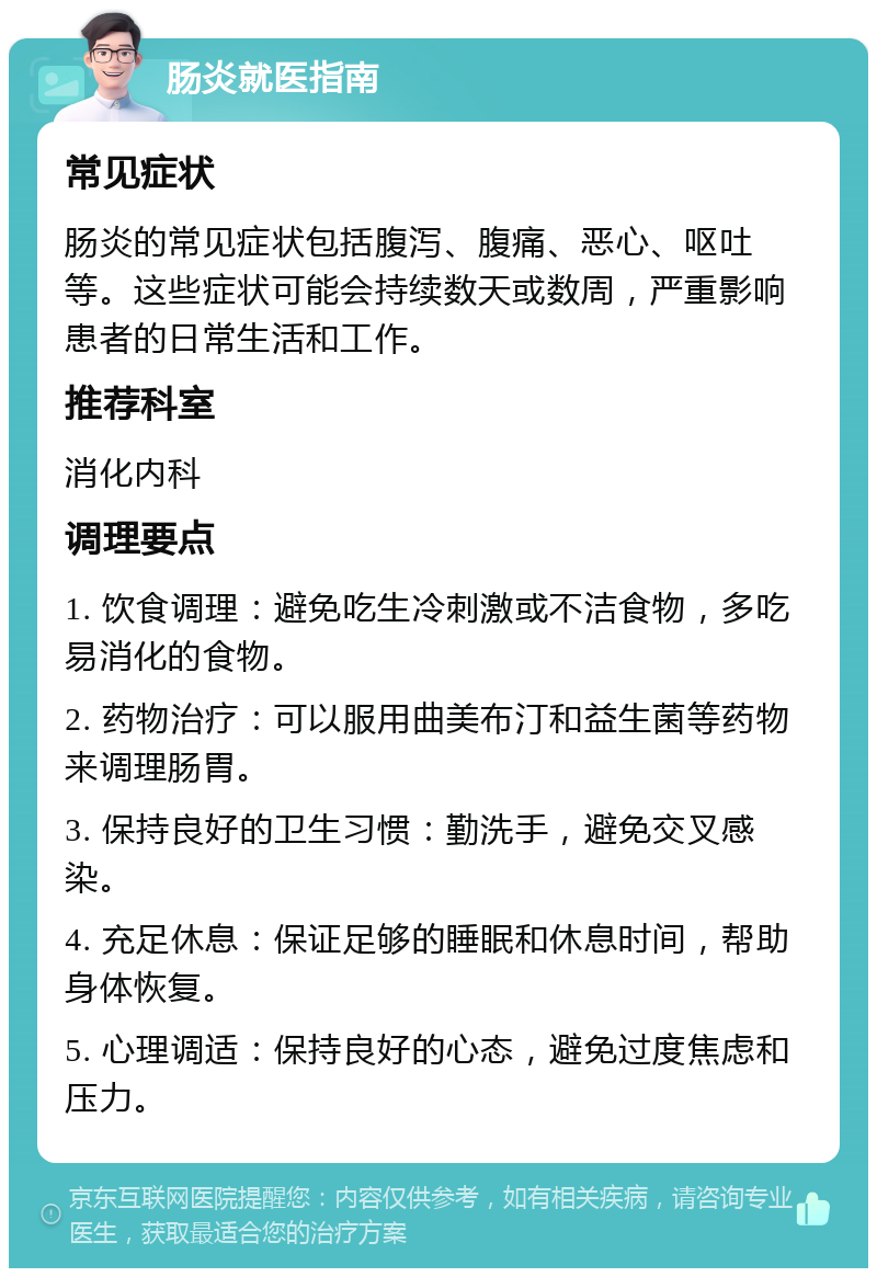 肠炎就医指南 常见症状 肠炎的常见症状包括腹泻、腹痛、恶心、呕吐等。这些症状可能会持续数天或数周，严重影响患者的日常生活和工作。 推荐科室 消化内科 调理要点 1. 饮食调理：避免吃生冷刺激或不洁食物，多吃易消化的食物。 2. 药物治疗：可以服用曲美布汀和益生菌等药物来调理肠胃。 3. 保持良好的卫生习惯：勤洗手，避免交叉感染。 4. 充足休息：保证足够的睡眠和休息时间，帮助身体恢复。 5. 心理调适：保持良好的心态，避免过度焦虑和压力。