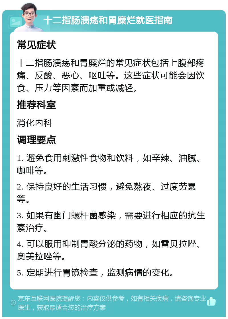 十二指肠溃疡和胃糜烂就医指南 常见症状 十二指肠溃疡和胃糜烂的常见症状包括上腹部疼痛、反酸、恶心、呕吐等。这些症状可能会因饮食、压力等因素而加重或减轻。 推荐科室 消化内科 调理要点 1. 避免食用刺激性食物和饮料，如辛辣、油腻、咖啡等。 2. 保持良好的生活习惯，避免熬夜、过度劳累等。 3. 如果有幽门螺杆菌感染，需要进行相应的抗生素治疗。 4. 可以服用抑制胃酸分泌的药物，如雷贝拉唑、奥美拉唑等。 5. 定期进行胃镜检查，监测病情的变化。