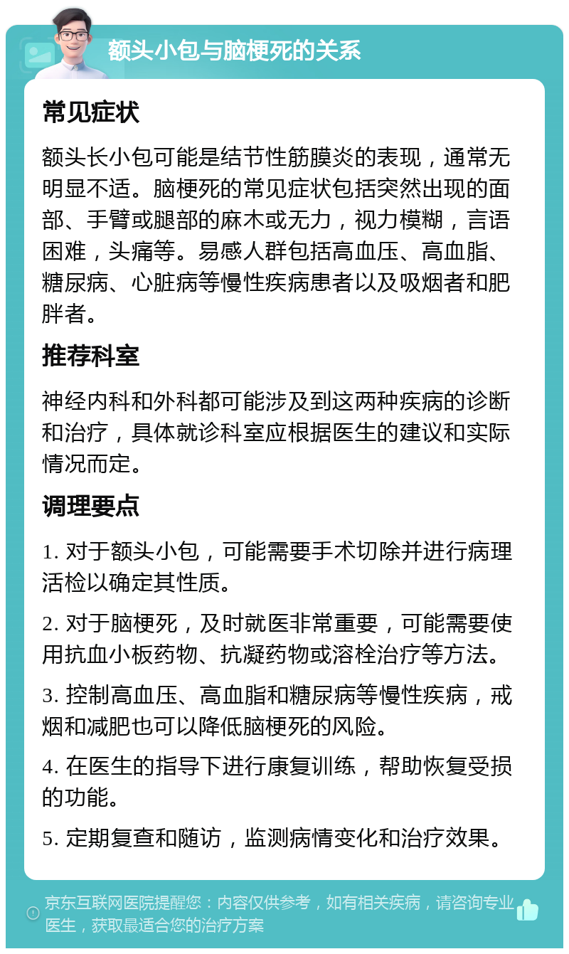 额头小包与脑梗死的关系 常见症状 额头长小包可能是结节性筋膜炎的表现，通常无明显不适。脑梗死的常见症状包括突然出现的面部、手臂或腿部的麻木或无力，视力模糊，言语困难，头痛等。易感人群包括高血压、高血脂、糖尿病、心脏病等慢性疾病患者以及吸烟者和肥胖者。 推荐科室 神经内科和外科都可能涉及到这两种疾病的诊断和治疗，具体就诊科室应根据医生的建议和实际情况而定。 调理要点 1. 对于额头小包，可能需要手术切除并进行病理活检以确定其性质。 2. 对于脑梗死，及时就医非常重要，可能需要使用抗血小板药物、抗凝药物或溶栓治疗等方法。 3. 控制高血压、高血脂和糖尿病等慢性疾病，戒烟和减肥也可以降低脑梗死的风险。 4. 在医生的指导下进行康复训练，帮助恢复受损的功能。 5. 定期复查和随访，监测病情变化和治疗效果。