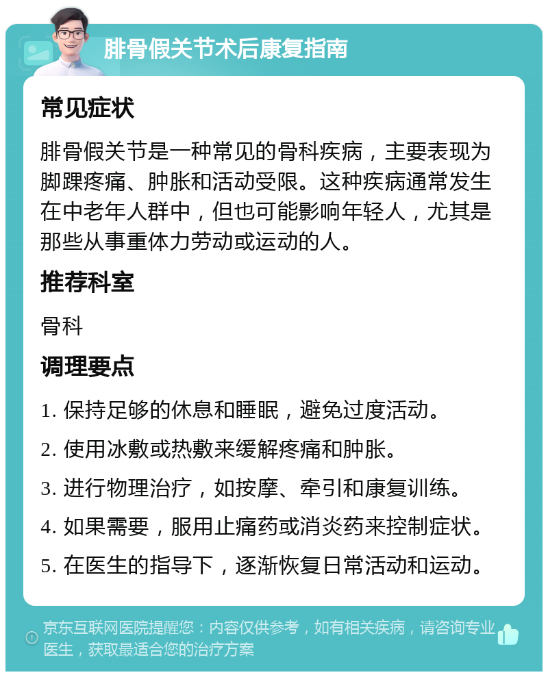 腓骨假关节术后康复指南 常见症状 腓骨假关节是一种常见的骨科疾病，主要表现为脚踝疼痛、肿胀和活动受限。这种疾病通常发生在中老年人群中，但也可能影响年轻人，尤其是那些从事重体力劳动或运动的人。 推荐科室 骨科 调理要点 1. 保持足够的休息和睡眠，避免过度活动。 2. 使用冰敷或热敷来缓解疼痛和肿胀。 3. 进行物理治疗，如按摩、牵引和康复训练。 4. 如果需要，服用止痛药或消炎药来控制症状。 5. 在医生的指导下，逐渐恢复日常活动和运动。