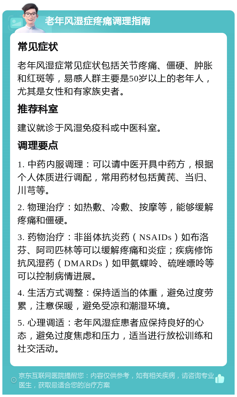 老年风湿症疼痛调理指南 常见症状 老年风湿症常见症状包括关节疼痛、僵硬、肿胀和红斑等，易感人群主要是50岁以上的老年人，尤其是女性和有家族史者。 推荐科室 建议就诊于风湿免疫科或中医科室。 调理要点 1. 中药内服调理：可以请中医开具中药方，根据个人体质进行调配，常用药材包括黄芪、当归、川芎等。 2. 物理治疗：如热敷、冷敷、按摩等，能够缓解疼痛和僵硬。 3. 药物治疗：非甾体抗炎药（NSAIDs）如布洛芬、阿司匹林等可以缓解疼痛和炎症；疾病修饰抗风湿药（DMARDs）如甲氨蝶呤、硫唑嘌呤等可以控制病情进展。 4. 生活方式调整：保持适当的体重，避免过度劳累，注意保暖，避免受凉和潮湿环境。 5. 心理调适：老年风湿症患者应保持良好的心态，避免过度焦虑和压力，适当进行放松训练和社交活动。