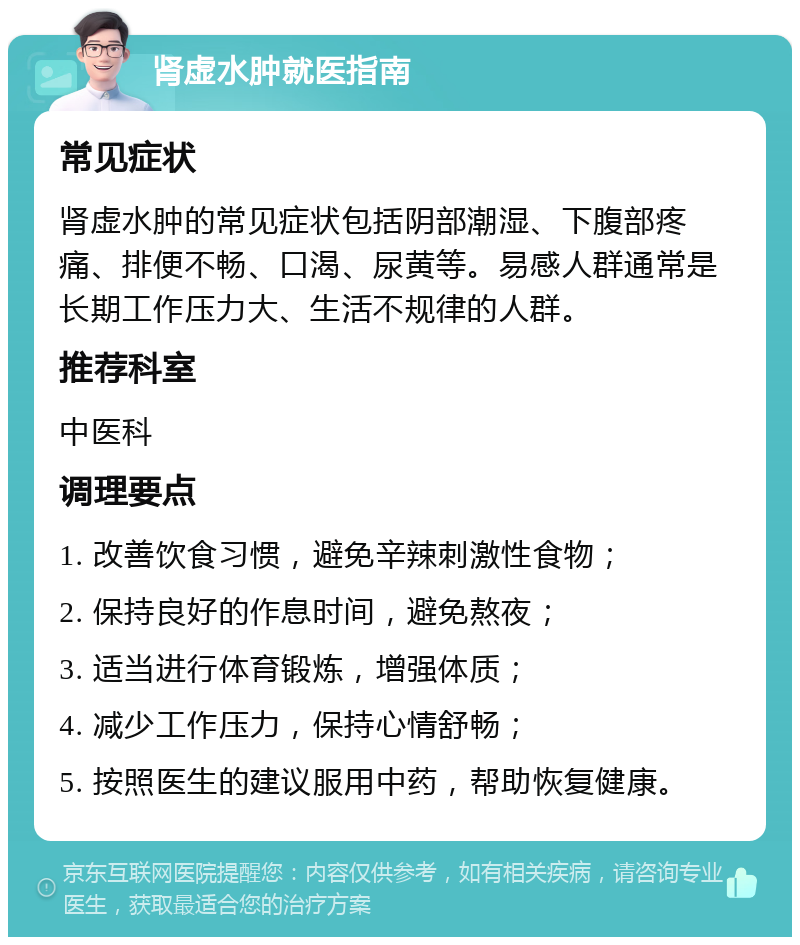 肾虚水肿就医指南 常见症状 肾虚水肿的常见症状包括阴部潮湿、下腹部疼痛、排便不畅、口渴、尿黄等。易感人群通常是长期工作压力大、生活不规律的人群。 推荐科室 中医科 调理要点 1. 改善饮食习惯，避免辛辣刺激性食物； 2. 保持良好的作息时间，避免熬夜； 3. 适当进行体育锻炼，增强体质； 4. 减少工作压力，保持心情舒畅； 5. 按照医生的建议服用中药，帮助恢复健康。