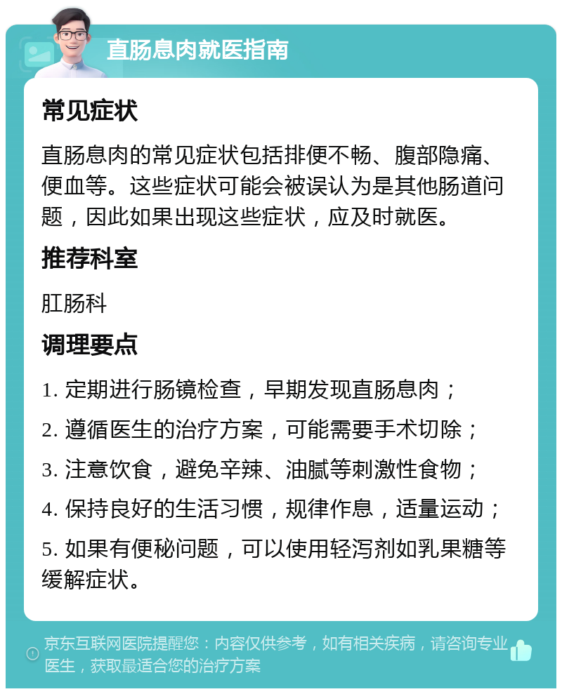 直肠息肉就医指南 常见症状 直肠息肉的常见症状包括排便不畅、腹部隐痛、便血等。这些症状可能会被误认为是其他肠道问题，因此如果出现这些症状，应及时就医。 推荐科室 肛肠科 调理要点 1. 定期进行肠镜检查，早期发现直肠息肉； 2. 遵循医生的治疗方案，可能需要手术切除； 3. 注意饮食，避免辛辣、油腻等刺激性食物； 4. 保持良好的生活习惯，规律作息，适量运动； 5. 如果有便秘问题，可以使用轻泻剂如乳果糖等缓解症状。