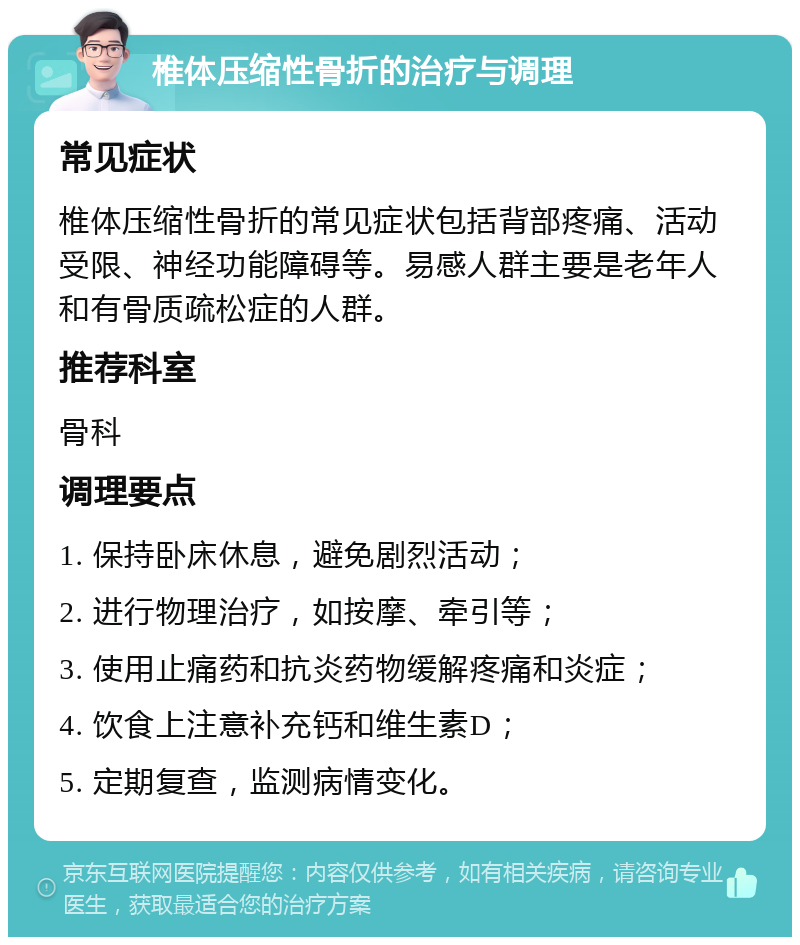 椎体压缩性骨折的治疗与调理 常见症状 椎体压缩性骨折的常见症状包括背部疼痛、活动受限、神经功能障碍等。易感人群主要是老年人和有骨质疏松症的人群。 推荐科室 骨科 调理要点 1. 保持卧床休息，避免剧烈活动； 2. 进行物理治疗，如按摩、牵引等； 3. 使用止痛药和抗炎药物缓解疼痛和炎症； 4. 饮食上注意补充钙和维生素D； 5. 定期复查，监测病情变化。