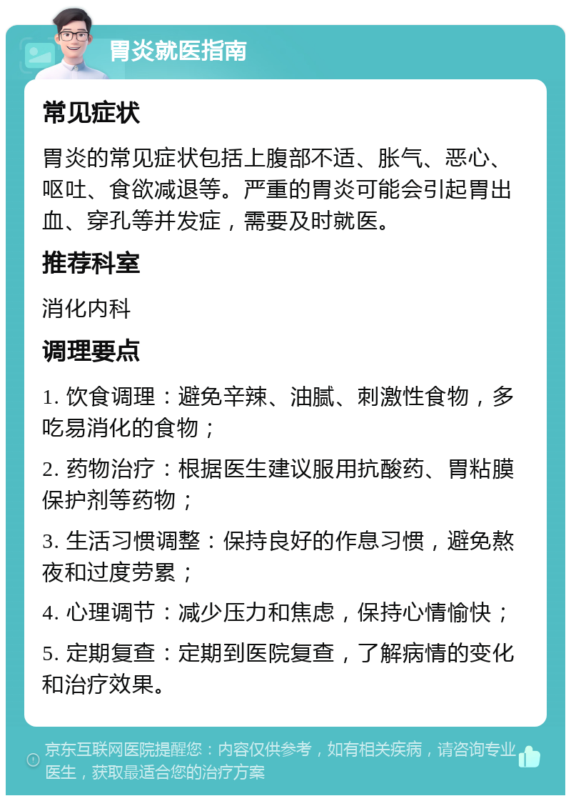 胃炎就医指南 常见症状 胃炎的常见症状包括上腹部不适、胀气、恶心、呕吐、食欲减退等。严重的胃炎可能会引起胃出血、穿孔等并发症，需要及时就医。 推荐科室 消化内科 调理要点 1. 饮食调理：避免辛辣、油腻、刺激性食物，多吃易消化的食物； 2. 药物治疗：根据医生建议服用抗酸药、胃粘膜保护剂等药物； 3. 生活习惯调整：保持良好的作息习惯，避免熬夜和过度劳累； 4. 心理调节：减少压力和焦虑，保持心情愉快； 5. 定期复查：定期到医院复查，了解病情的变化和治疗效果。