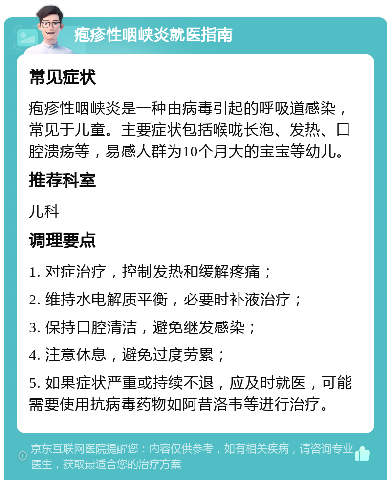 疱疹性咽峡炎就医指南 常见症状 疱疹性咽峡炎是一种由病毒引起的呼吸道感染，常见于儿童。主要症状包括喉咙长泡、发热、口腔溃疡等，易感人群为10个月大的宝宝等幼儿。 推荐科室 儿科 调理要点 1. 对症治疗，控制发热和缓解疼痛； 2. 维持水电解质平衡，必要时补液治疗； 3. 保持口腔清洁，避免继发感染； 4. 注意休息，避免过度劳累； 5. 如果症状严重或持续不退，应及时就医，可能需要使用抗病毒药物如阿昔洛韦等进行治疗。