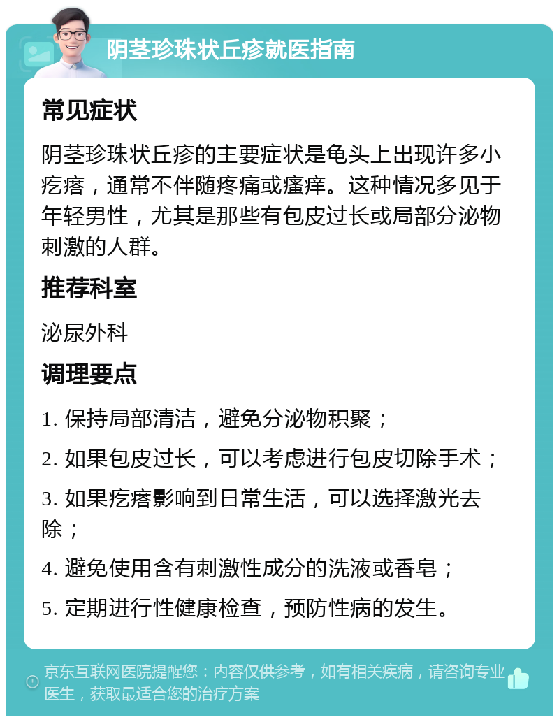 阴茎珍珠状丘疹就医指南 常见症状 阴茎珍珠状丘疹的主要症状是龟头上出现许多小疙瘩，通常不伴随疼痛或瘙痒。这种情况多见于年轻男性，尤其是那些有包皮过长或局部分泌物刺激的人群。 推荐科室 泌尿外科 调理要点 1. 保持局部清洁，避免分泌物积聚； 2. 如果包皮过长，可以考虑进行包皮切除手术； 3. 如果疙瘩影响到日常生活，可以选择激光去除； 4. 避免使用含有刺激性成分的洗液或香皂； 5. 定期进行性健康检查，预防性病的发生。