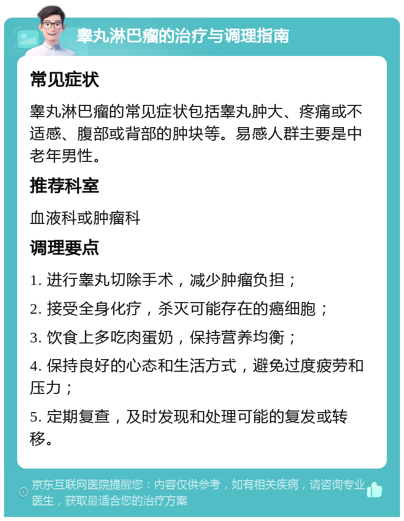 睾丸淋巴瘤的治疗与调理指南 常见症状 睾丸淋巴瘤的常见症状包括睾丸肿大、疼痛或不适感、腹部或背部的肿块等。易感人群主要是中老年男性。 推荐科室 血液科或肿瘤科 调理要点 1. 进行睾丸切除手术，减少肿瘤负担； 2. 接受全身化疗，杀灭可能存在的癌细胞； 3. 饮食上多吃肉蛋奶，保持营养均衡； 4. 保持良好的心态和生活方式，避免过度疲劳和压力； 5. 定期复查，及时发现和处理可能的复发或转移。