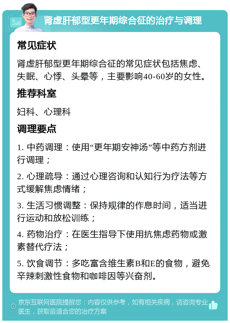 肾虚肝郁型更年期综合征的治疗与调理 常见症状 肾虚肝郁型更年期综合征的常见症状包括焦虑、失眠、心悸、头晕等，主要影响40-60岁的女性。 推荐科室 妇科、心理科 调理要点 1. 中药调理：使用“更年期安神汤”等中药方剂进行调理； 2. 心理疏导：通过心理咨询和认知行为疗法等方式缓解焦虑情绪； 3. 生活习惯调整：保持规律的作息时间，适当进行运动和放松训练； 4. 药物治疗：在医生指导下使用抗焦虑药物或激素替代疗法； 5. 饮食调节：多吃富含维生素B和E的食物，避免辛辣刺激性食物和咖啡因等兴奋剂。