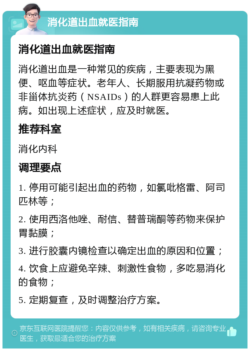 消化道出血就医指南 消化道出血就医指南 消化道出血是一种常见的疾病，主要表现为黑便、呕血等症状。老年人、长期服用抗凝药物或非甾体抗炎药（NSAIDs）的人群更容易患上此病。如出现上述症状，应及时就医。 推荐科室 消化内科 调理要点 1. 停用可能引起出血的药物，如氯吡格雷、阿司匹林等； 2. 使用西洛他唑、耐信、替普瑞酮等药物来保护胃黏膜； 3. 进行胶囊内镜检查以确定出血的原因和位置； 4. 饮食上应避免辛辣、刺激性食物，多吃易消化的食物； 5. 定期复查，及时调整治疗方案。