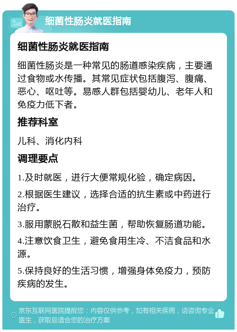 细菌性肠炎就医指南 细菌性肠炎就医指南 细菌性肠炎是一种常见的肠道感染疾病，主要通过食物或水传播。其常见症状包括腹泻、腹痛、恶心、呕吐等。易感人群包括婴幼儿、老年人和免疫力低下者。 推荐科室 儿科、消化内科 调理要点 1.及时就医，进行大便常规化验，确定病因。 2.根据医生建议，选择合适的抗生素或中药进行治疗。 3.服用蒙脱石散和益生菌，帮助恢复肠道功能。 4.注意饮食卫生，避免食用生冷、不洁食品和水源。 5.保持良好的生活习惯，增强身体免疫力，预防疾病的发生。